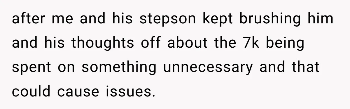 after me and his stepson kept brushing him and his thoughts off about the 7k being spent on something unnecessary and that could cause issues.