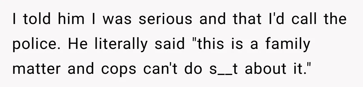 I told him I was serious and that I'd call the police. He literally said "this is a family matter and cops can't do s__t about it."