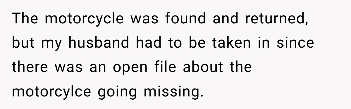 The motorcycle was found and returned, but my husband had to be taken in since there was an open file about the motorcylce going missing.