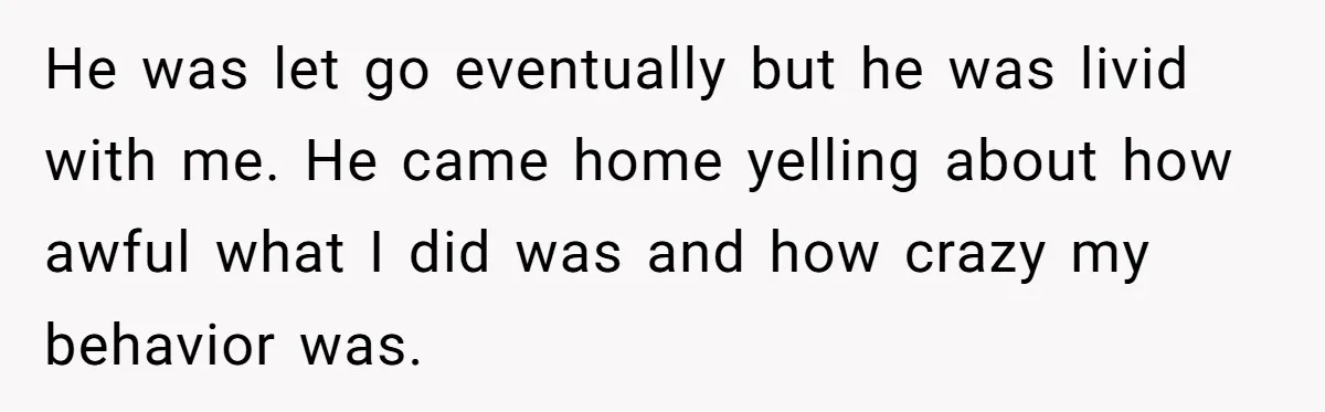 He was let go eventually but he was livid with me. He came home yelling about how awful what I did was and how crazy my behavior was.