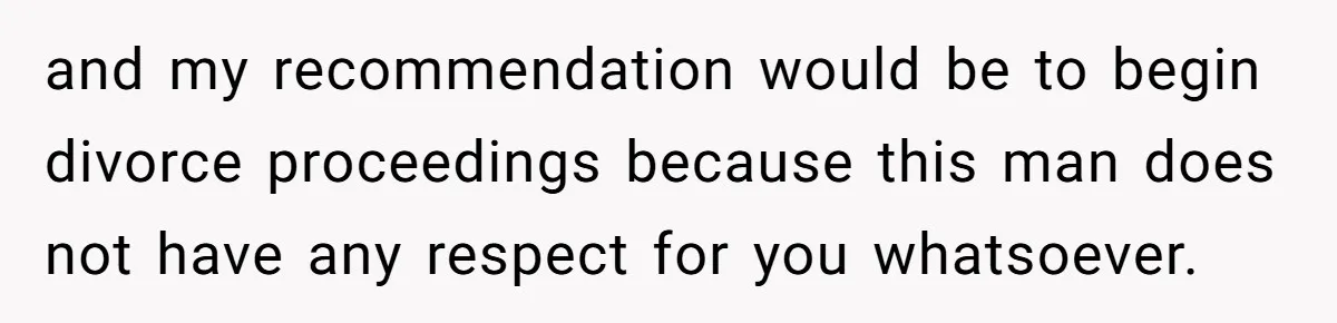 and my recommendation would be to begin divorce proceedings because this man does not have any respect for you whatsoever.