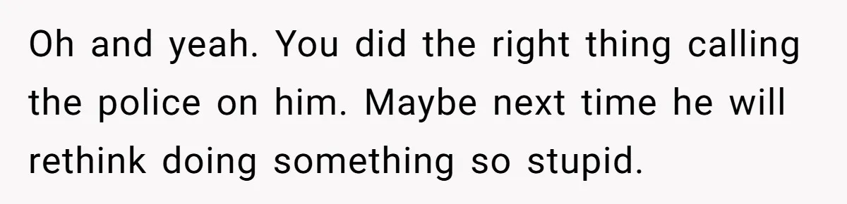 Oh and yeah. You did the right thing calling the police on him. Maybe next time he will rethink doing something so stupid.