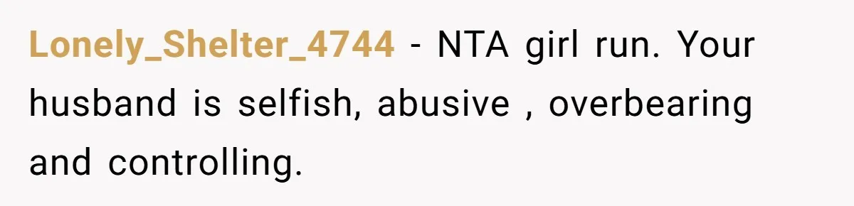 Lonely_Shelter_4744 − NTA girl run. Your husband is selfish, abusive , overbearing and controlling.