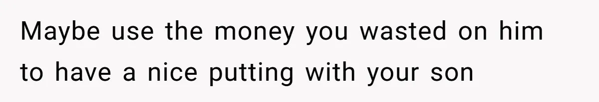 Maybe use the money you wasted on him to have a nice putting with your son