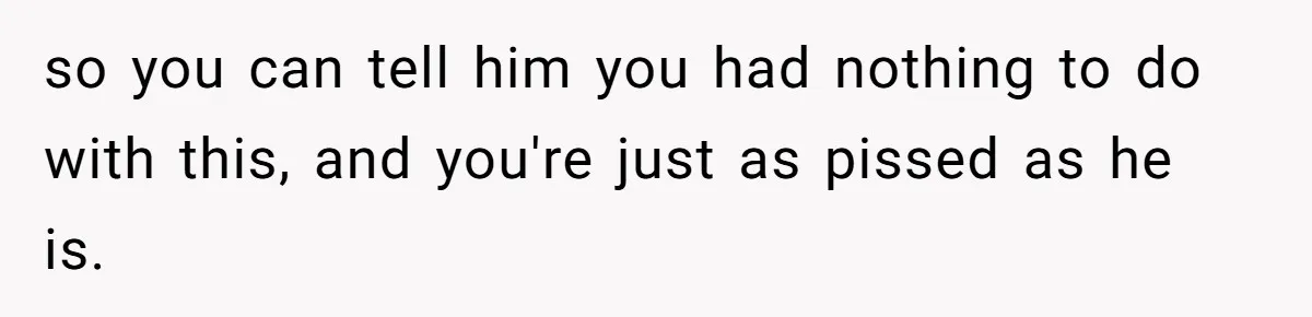 so you can tell him you had nothing to do with this, and you're just as pissed as he is.