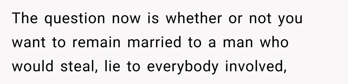 The question now is whether or not you want to remain married to a man who would steal, lie to everybody involved,
