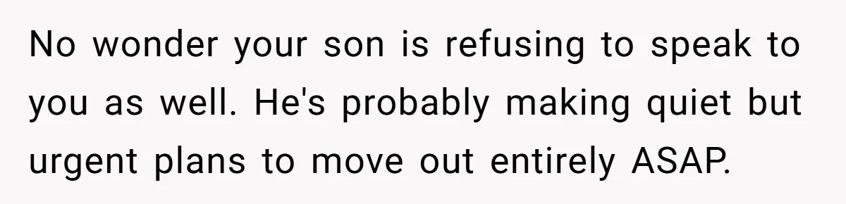 No wonder your son is refusing to speak to you as well. He's probably making quiet but urgent plans to move out entirely ASAP.