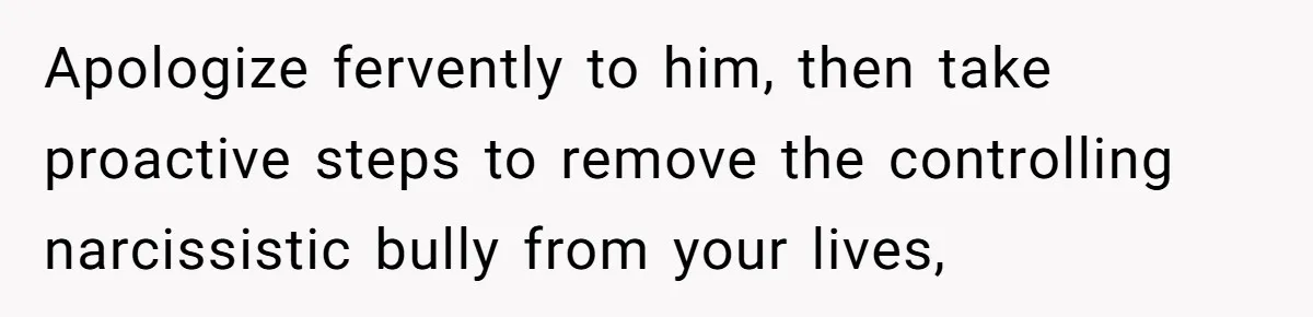 Apologize fervently to him, then take proactive steps to remove the controlling narcissistic bully from your lives,