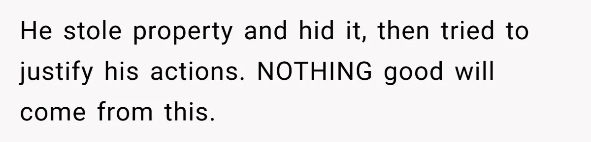 He stole property and hid it, then tried to justify his actions. NOTHING good will come from this.