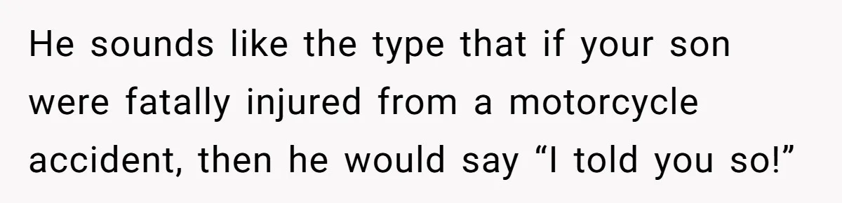 He sounds like the type that if your son were fatally injured from a motorcycle accident, then he would say “I told you so!”