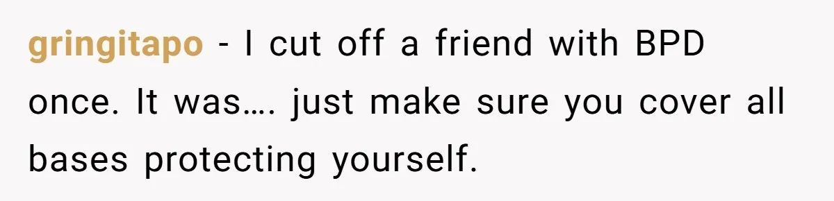 gringitapo − I cut off a friend with BPD once. It was…. just make sure you cover all bases protecting yourself.