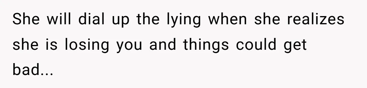 She will dial up the lying when she realizes she is losing you and things could get bad...