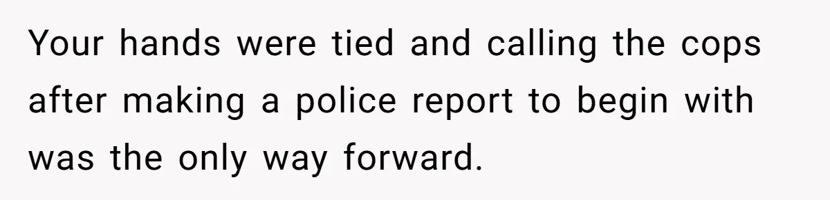 Your hands were tied and calling the cops after making a police report to begin with was the only way forward.