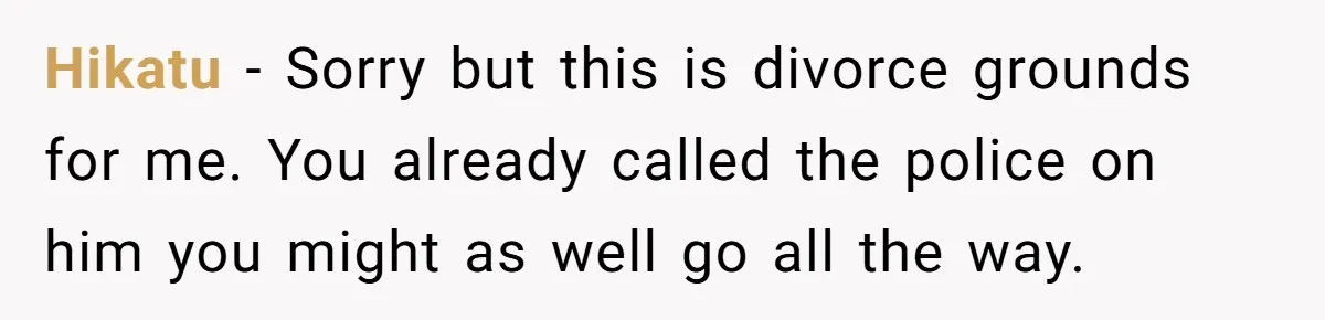 Hikatu − Sorry but this is divorce grounds for me. You already called the police on him you might as well go all the way.