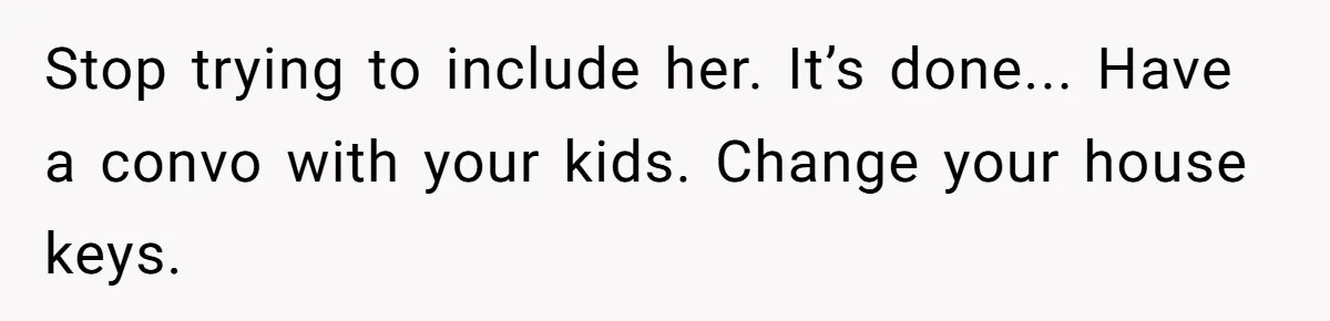 Stop trying to include her. It’s done... Have a convo with your kids. Change your house keys.