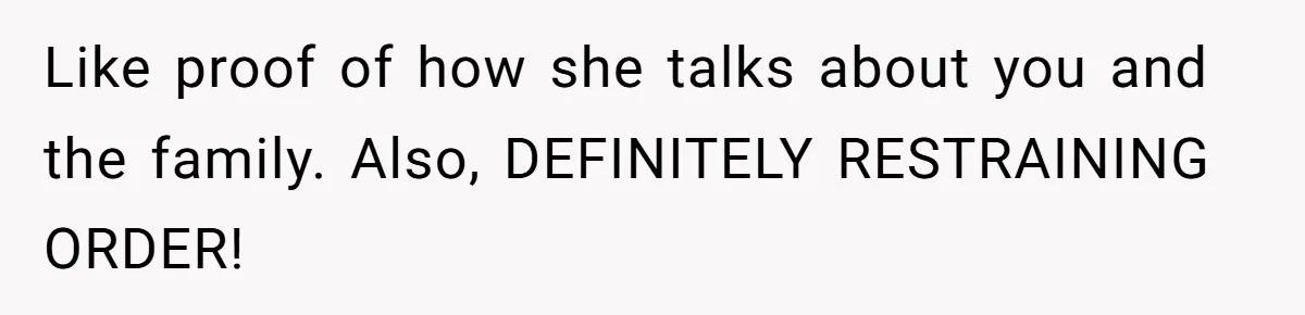 Like proof of how she talks about you and the family. Also, DEFINITELY RESTRAINING ORDER!