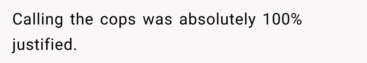 Calling the cops was absolutely 100% justified.