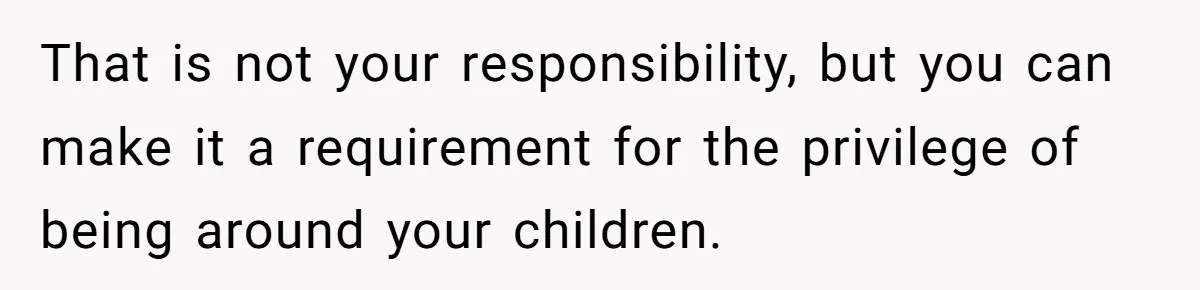 That is not your responsibility, but you can make it a requirement for the privilege of being around your children.