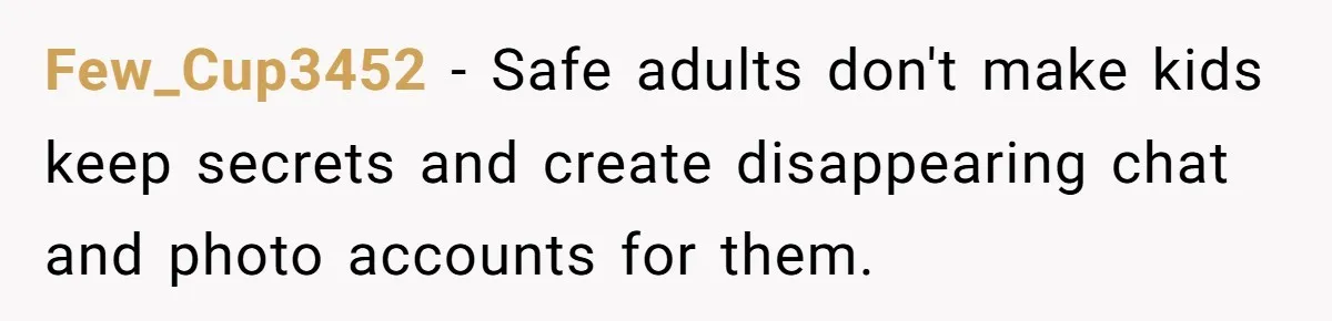 Few_Cup3452 − Safe adults don't make kids keep secrets and create disappearing chat and photo accounts for them.