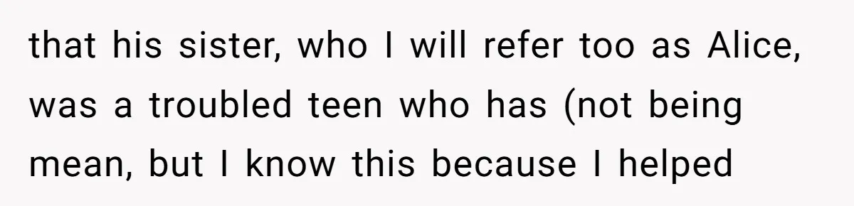 that his sister, who I will refer too as Alice, was a troubled teen who has (not being mean, but I know this because I helped