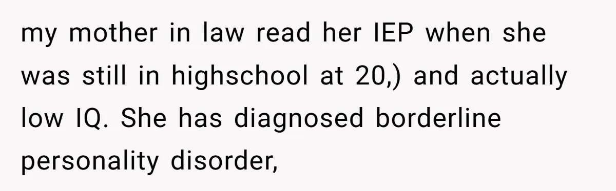 my mother in law read her IEP when she was still in highschool at 20,) and actually low IQ. She has diagnosed borderline personality disorder,