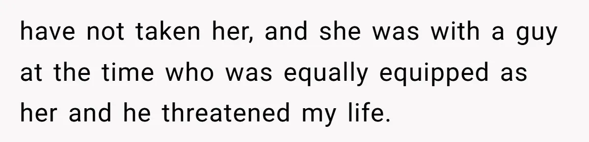 have not taken her, and she was with a guy at the time who was equally equipped as her and he threatened my life.