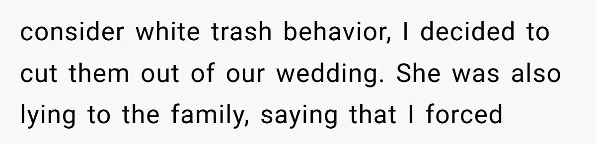 consider white trash behavior, I decided to cut them out of our wedding. She was also lying to the family, saying that I forced