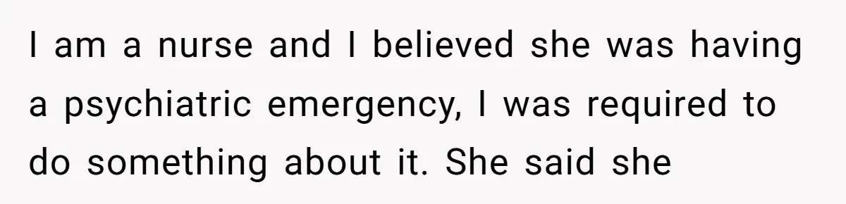 I am a nurse and I believed she was having a psychiatric emergency, I was required to do something about it. She said she