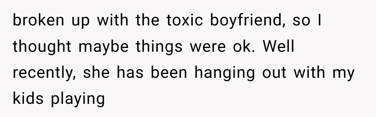 broken up with the toxic boyfriend, so I thought maybe things were ok. Well recently, she has been hanging out with my kids playing