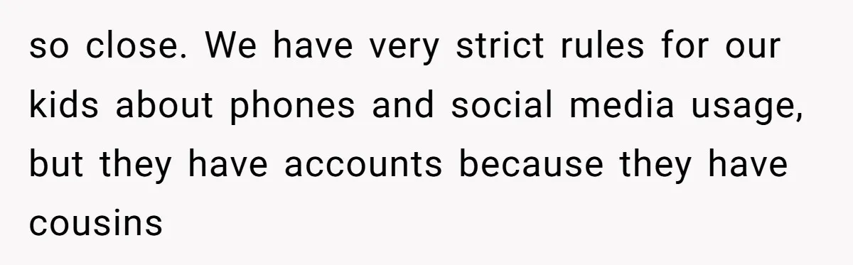 so close. We have very strict rules for our kids about phones and social media usage, but they have accounts because they have cousins