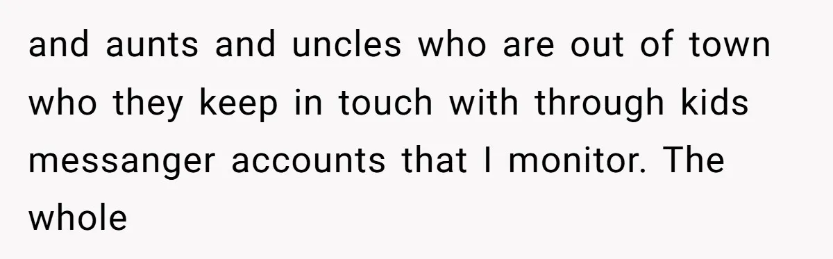 and aunts and uncles who are out of town who they keep in touch with through kids messanger accounts that I monitor. The whole
