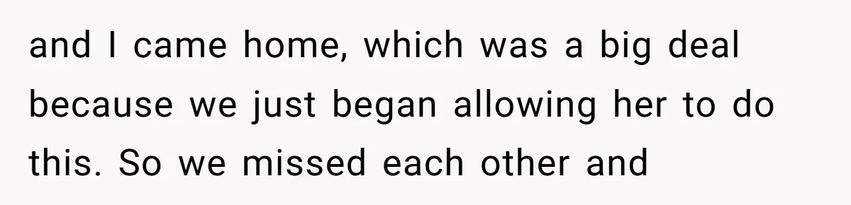 and I came home, which was a big deal because we just began allowing her to do this. So we missed each other and