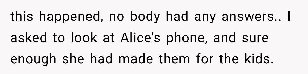 this happened, no body had any answers.. I asked to look at Alice's phone, and sure enough she had made them for the kids.
