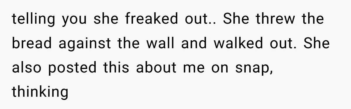 telling you she freaked out.. She threw the bread against the wall and walked out. She also posted this about me on snap, thinking