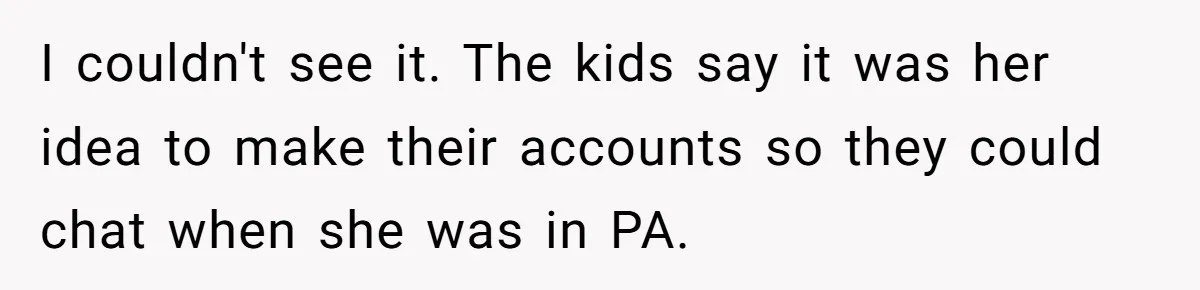 I couldn't see it. The kids say it was her idea to make their accounts so they could chat when she was in PA.