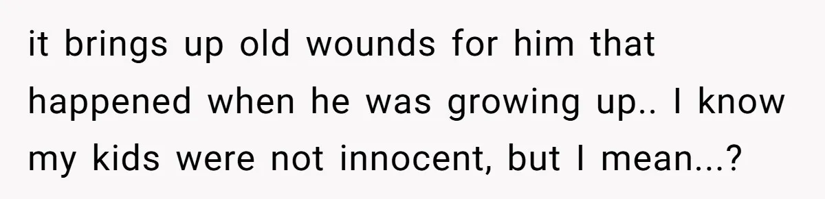 it brings up old wounds for him that happened when he was growing up.. I know my kids were not innocent, but I mean...?