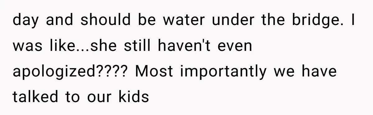 day and should be water under the bridge. I was like...she still haven't even apologized???? Most importantly we have talked to our kids