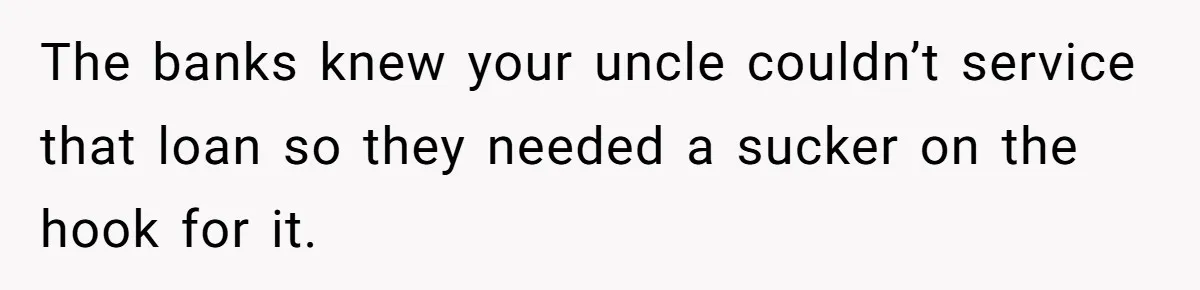 The banks knew your uncle couldn’t service that loan so they needed a sucker on the hook for it.