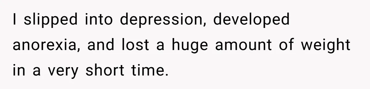 I slipped into depression, developed anorexia, and lost a huge amount of weight in a very short time.
