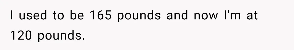 I used to be 165 pounds and now I'm at 120 pounds.