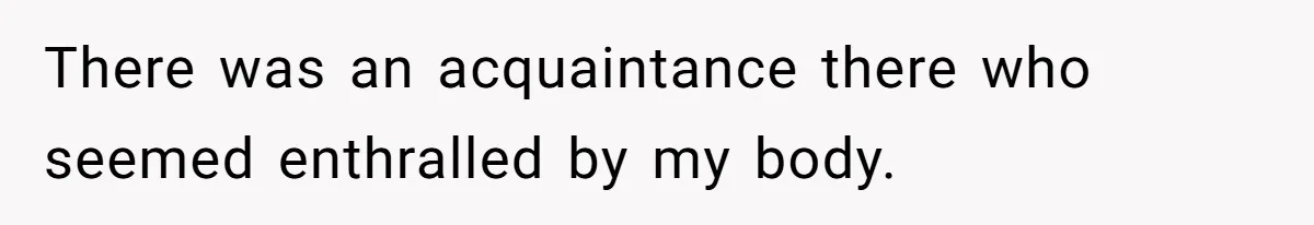 There was an acquaintance there who seemed enthralled by my body.