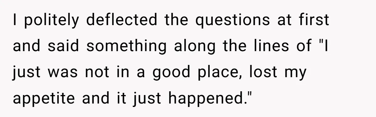 I politely deflected the questions at first and said something along the lines of "I just was not in a good place, lost my appetite and it just happened."
