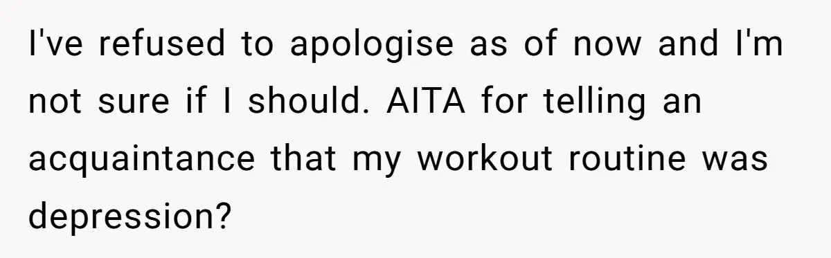 I've refused to apologise as of now and I'm not sure if I should. AITA for telling an acquaintance that my workout routine was depression?