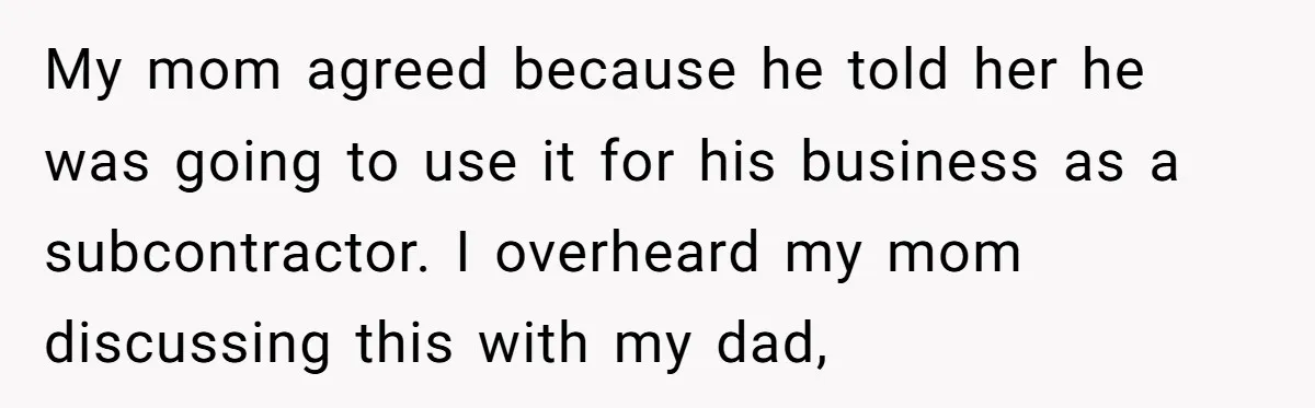 My mom agreed because he told her he was going to use it for his business as a subcontractor. I overheard my mom discussing this with my dad,