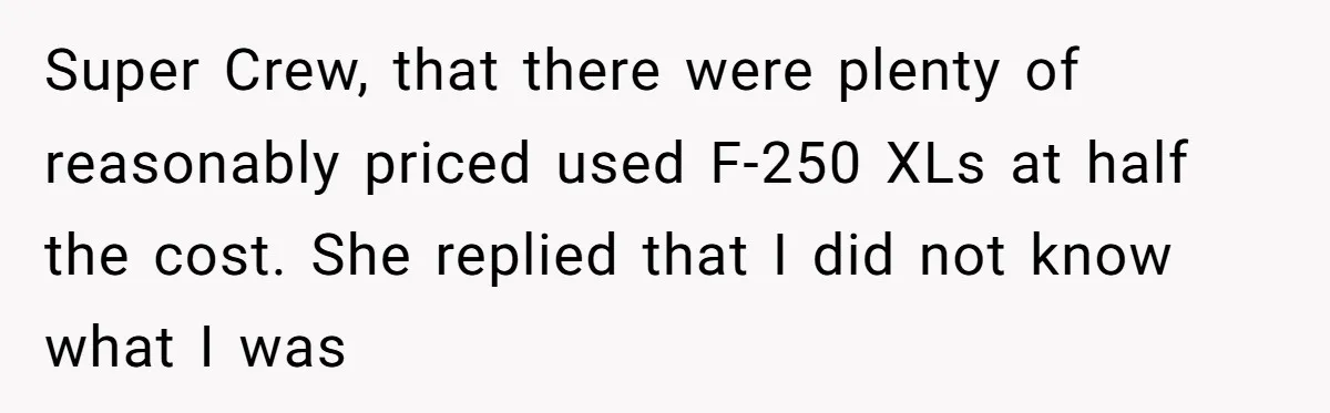 Super Crew, that there were plenty of reasonably priced used F-250 XLs at half the cost. She replied that I did not know what I was