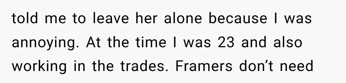 told me to leave her alone because I was annoying. At the time I was 23 and also working in the trades. Framers don’t need