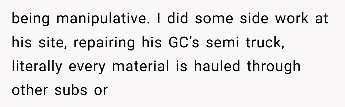 being manipulative. I did some side work at his site, repairing his GC’s semi truck, literally every material is hauled through other subs or