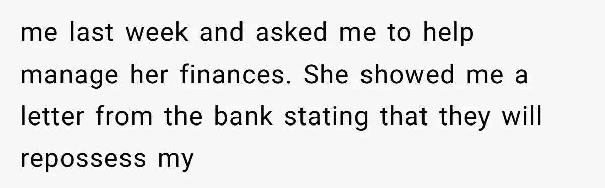 me last week and asked me to help manage her finances. She showed me a letter from the bank stating that they will repossess my