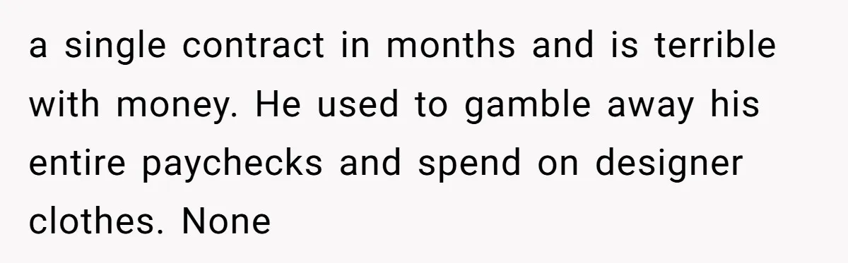 a single contract in months and is terrible with money. He used to gamble away his entire paychecks and spend on designer clothes. None