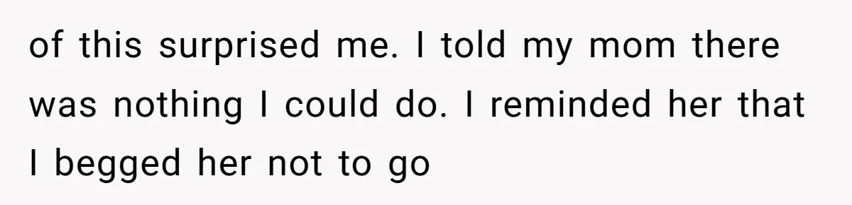 of this surprised me. I told my mom there was nothing I could do. I reminded her that I begged her not to go